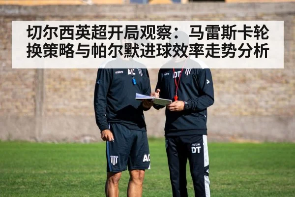 切尔西英超开局观察：马雷斯卡轮换策略与帕尔默进球效率走势分析